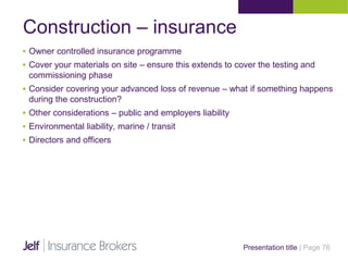 Construction – insurance
Presentation title | Page 76
 Owner controlled insurance programme
 Cover your materials on site – ensure this extends to cover the testing and
commissioning phase
 Consider covering your advanced loss of revenue – what if something happens
during the construction?
 Other considerations – public and employers liability
 Environmental liability, marine / transit
 Directors and officers
 