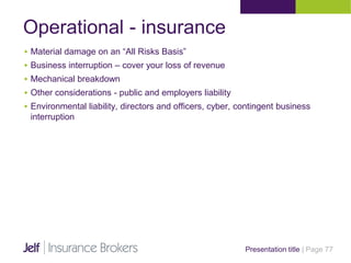 Operational - insurance
Presentation title | Page 77
 Material damage on an “All Risks Basis”
 Business interruption – cover your loss of revenue
 Mechanical breakdown
 Other considerations - public and employers liability
 Environmental liability, directors and officers, cyber, contingent business
interruption
 