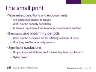 The small print
Presentation title | Page 78
Warranties, conditions and endorsements
– Are quotations subject to survey
– What are the security conditions
– Is there a requirement for an annual maintenance contract
Excesses and indemnity periods
– What are the excesses for the differing sections of cover
– How long are the indemnity periods
Significant exclusions
– Do you know what these are? – have they been explained?
– Cyber cover
 