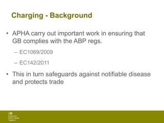 Charging - Background
• APHA carry out important work in ensuring that
GB complies with the ABP regs.
– EC1069/2009
– EC142/2011
• This in turn safeguards against notifiable disease
and protects trade
 