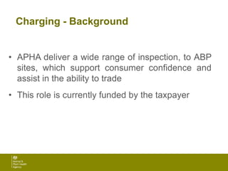 Charging - Background
• APHA deliver a wide range of inspection, to ABP
sites, which support consumer confidence and
assist in the ability to trade
• This role is currently funded by the taxpayer
 