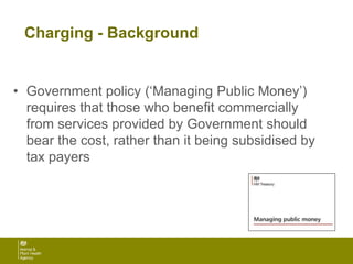 Charging - Background
• Government policy (‘Managing Public Money’)
requires that those who benefit commercially
from services provided by Government should
bear the cost, rather than it being subsidised by
tax payers
 