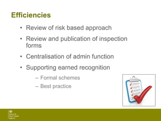 Efficiencies
• Review of risk based approach
• Review and publication of inspection
forms
• Centralisation of admin function
• Supporting earned recognition
– Formal schemes
– Best practice
 