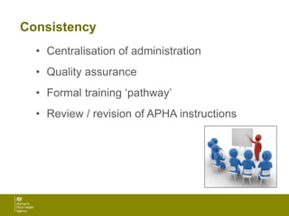 Consistency
• Centralisation of administration
• Quality assurance
• Formal training ‘pathway’
• Review / revision of APHA instructions
 