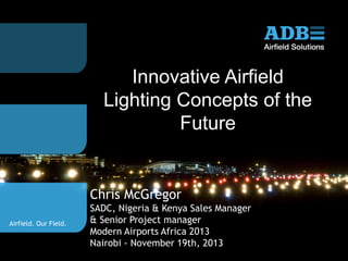 Innovative Airfield
Lighting Concepts of the
Future

Chris McGregor
Airfield. Our Field.

SADC, Nigeria & Kenya Sales Manager
& Senior Project manager
Modern Airports Africa 2013
Nairobi - November 19th, 2013

 