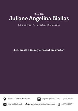 Dipl.-Des.
Juliane Angelina Biallas
UX-Designer | Art Direction | Conception
„Let‘s create a desire you haven‘t dreamed of.“
juliane@biallas.net www.juliane-angelina-biallas.com
xing.com/profile/JulianeAngelina_BiallasRilkestr. 18, 40668 Meerbusch
+49 1711998087
 