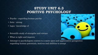 STUDY UNIT 6.3
POSITIVE PSYCHOLOGY
• Psycho - regarding human psyche
• forte - strong
• logos - knowledge of
• Scientific study of strengths and virtues
• What is right and improve
• Attempt to psychologists centres to a more open and appreciative perspective
regarding human potentials, motives and abilities to accept
 