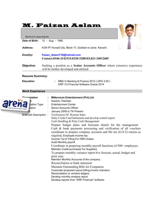 Objective: Seeking a position as a Senior Accounts Officer where extensive experience
will be further developed and utilized
Resume Summary:
Education : MBA In Banking & Finance 2012 ( GPA 3.05 )
ERP i12 Financial Software Oracle 2014
Work Experience
Organization : Millennium Entertainment (Pvt).Ltd
Location : Karachi, Pakistan
Organization Type : Entertainment Center
Designation : Senior Accounts Officer
Tenure : January 2009 to Till Present
Brief Job Description : Verification Of Routine Sales
Daily Credit Card Settlement and develop control report
Cash Handling & Petty Cash Management
Prepare budget plans and forecasts details for the management.
Cash & bank payments processing and verification of all vouchers
coordinate to prepare company accounts and file tax (G.S.T) returns as
required, Employee income tax.
Income Tax E Filling For FBR Chalan
Audit Monthly payroll
Coordinate in preparing monthly payroll functions of 500+ employees.
Maintain Credit purchases For Suppliers
To prepare monthly variance report b/w forecast, actual, budget and
prior year.
Maintain Monthly Accounts of the company.
Reconciliation or bank statement
Maintain Outstanding Bills for Companies
Corporate (proposal,Layout,billing,invoice maintain)
Reconciliation or vendors ledgers
Develop monthly analysis report
Develop reports from “ERP Financial “software
M. Faizan Aslam
Shortcut to news.bmp.lnk
Date of Birth: 12 - Aug - 1985
Address: A/34 FF Hunaid City, Block 17, Gulistan-e-Juhar, Karachi.
Email(s): Faizan_Aslam710@hotmail.com
Contact:0346-2143315,0320-3200103,021-34012605
 