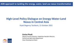 High-Level Policy Dialogue on Energy-Water-Land
Nexus in Central Asia
Hyatt Regency Tashkent, 15 October 2021
ADB approach to tackling the energy, water, land use nexus transformation
Enrico Pinali
Deputy Country Director, Uzbekistan Resident Mission,
Central and West Asia Department
Asian Development Bank
 