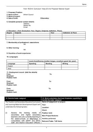 Name
1
Form TECH-5 Curriculum Vitae (CV) for Proposed National Expert
1. Proposed Position:
2. Name of firm: British Council
3. Name of expert:
4. Date of birth: Citizenship:
5. Complete personal contact details:
Address:
Mobile No:
Email:
6. Education: ( from Graduation- Year, Degree, Subjects, Institution, Place)
Degree Subjects Year Institution & Place
7. Membership of professional associations:
NA
8. Other training:
NA
9. Countries of work experience:
10. Languages:
Level of proficiency (mother tongue, excellent, good, fair, poor)
Language Speaking Reading Writing
English
Hindi
11. Employment record: (Add the details)
From: To:
Employer:
Position held:
From: To:
Employer:
Position held:
From: To:
Employer:
Position held:
12. Detailed tasks assigned 13. Work undertaken that best illustrates capability to
handle the tasks assigned
The Teacher andSecondaryEducationCurriculum
and Learning Materials Development Expert will
undertake the following tasks:
(i) Assess the training needs of
secondary and higher secondary
teachers who are currently teaching in
the aided-schools of Meghalaya in
consultation with DERT and DESL
staff, and District Education Officers.
Name of assignment or project:
Year:
Location:
Client:
Position held:
Main Project features:
Activities performed:
Relevant Tasks: ToR items
 