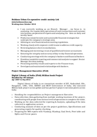 Buldana Urban Co-operative credit society Ltd
(www.buldanaurban.org)
Working since October 2012
 I am currently working as an Branch Manager , my focus is in
analyzing the regular daily operations of cash transactions and customer
interactions, preparationof reports and analyzing the data on daily and
weekly basis.
 Producing comprehensive and sustainable financial strategiesthat
underpin the company's strategic aims
 Advising on new financial and accounting regulations.
 Working closely with corporate credit teams to address credit capacity.
 Reviewing balance sheet reconciliations.
 Managing and mentoring a team of qualified and trainee accountants
 Ensuring the integrity and accuracy of day-to-day financial operations.
 Conducting meetings with the company's bankers and financial backers
 Providing insightful reporting and commercial analysis to support Senior
Manager decision making
 Presenting monthly results and reports to the Finance team.
 Developed and maintained relationships with bankers.
Project Management Executive (ITeS)
Digital Library of India (ITeS) Million book Project
Handled by: SV Infosys
Apr 2007 to Sep 2012
Digital library of India is an consortium member of IIIT, Hyderabad, IISc,
Bangalore, CMU, USA, ERNET and MCIT Government of India. DLI executed
Million book project across global and has partner’s project execution points across
India
 Handling the responsibilities as Project management Executive.
 Data collection /data gathering from multiple working locations of the project,
coordinating with people from various levels of operations to complete the tasks.
 Working on the data collected for reporting & Analysis, uploading of the data
collected in application servers.
 Conducting analysis of data as per the project guidelines, Specifications and
generating reports for quality checking.
 Preparing the MIS reports with VLookup, HLookup, Goal Seek, Pivot table and
Splits and Freeze panes
 