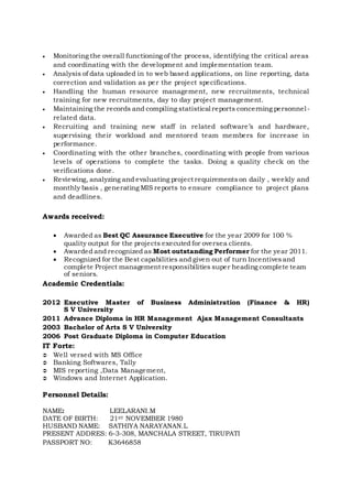  Monitoring the overall functioning of the process, identifying the critical areas
and coordinating with the development and implementation team.
 Analysis of data uploaded in to web based applications, on line reporting, data
correction and validation as per the project specifications.
 Handling the human resource management, new recruitments, technical
training for new recruitments, day to day project management.
 Maintaining the records and compiling statistical reports concerning personnel-
related data.
 Recruiting and training new staff in related software’s and hardware,
supervising their workload and mentored team members for increase in
performance.
 Coordinating with the other branches, coordinating with people from various
levels of operations to complete the tasks. Doing a quality check on the
verifications done.
 Reviewing, analyzing and evaluating project requirementson daily , weekly and
monthly basis , generating MIS reports to ensure compliance to project plans
and deadlines.
Awards received:
 Awarded as Best QC Assurance Executive for the year 2009 for 100 %
quality output for the projects executed for oversea clients.
 Awarded and recognized as Most outstanding Performer for the year 2011.
 Recognized for the Best capabilities and given out of turn Incentivesand
complete Project management responsibilities super heading complete team
of seniors.
Academic Credentials:
2012 Executive Master of Business Administration (Finance & HR)
S V University
2011 Advance Diploma in HR Management Ajax Management Consultants
2003 Bachelor of Arts S V University
2006 Post Graduate Diploma in Computer Education
IT Forte:
 Well versed with MS Office
 Banking Softwares, Tally
 MIS reporting ,Data Management,
 Windows and Internet Application.
Personnel Details:
NAME: LEELARANI.M
DATE OF BIRTH: 21ST NOVEMBER 1980
HUSBAND NAME: SATHIYA NARAYANAN.L
PRESENT ADDRES: 6-3-308, MANCHALA STREET, TIRUPATI
PASSPORT NO: K3646858
 