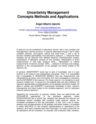 Uncertainty Management
Concepts Methods and Applications
Ángel Alberto Aponte
Email: angel.aponte@gmail.com
LinkedIn: http://cl.linkedin.com/pub/angel-alberto-aponte/20/289/123/en
Phone: 0056 9 57457803
Puerto Montt X Región de Los Lagos – Chile
January 2015
A reservoir can be considered a subsurface volume, with a very complex and
heterogeneous internal structure. It could be described through a set of static
variables (porosity, net-to-gross, vertical and areal limits,...) and a set of
dynamic variables (permeability, fluid saturations, pressure,...). Values for those
variables can be obtained from detailed Reservoir Characterization studies:
interpretation of laboratory analysis of core samples, interpretation of direct
measurements of well logs, pressure tests..., interpretation of indirect
measurements of seismic surveys, VSPs,..., analysis of outcrops and analogs,
definition of the conceptualization of the geologic and facies models of the
reservoir, etc.
In general, UNCERTAINTY exists due to lack of knowledge, and it is also
inherent to all measure and interpretation processes. Then, it is unavoidable
that it propagates to RESERVOIR MODELS that use measurements and
interpretations as Inputs, and in the bottom line, that it propagates to volumetric
and the ECONOMY of the reservoir. For these reasons, it is mandatory to build
reservoir models that: (1) account for all available data and input statistics; (2)
represent appropriately conceptualization of the geologic and facies models; (3)
allow to access and QUANTIFY uncertainties associated to both, reservoir
heterogeneity and these implicit to the modeling approach; and (4) reproduce
reservoir dynamic behavior.
Regarding the construction of reservoir models, there are deterministic and
STOCHASTIC approaches. In the stochastic approach, where
GEOSTATISTICS has a central role, variables that describe the reservoir are
considered random variables with variations inside reservoir volume. An
immediate consequent of this key assumption, is that, from a set of inputs,
statistics and conceptualization of the geologic and facies models, it is possible
to obtain MULTIPLE (in fact infinites) representations or realizations of the
reservoir, all of them consistent with input information. It is clear a priori that not
all realizations will be consistent, for example, with production data. However,
 