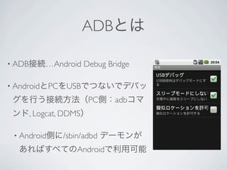 ADBとは

• ADB接続…Android   Debug Bridge

• AndroidとPCをUSBでつないでデバッ

 グを行う接続方法（PC側：adbコマ
 ンド, Logcat, DDMS）

 • Android側に/sbin/adbd   デーモンが
  あればすべてのAndroidで利用可能
 