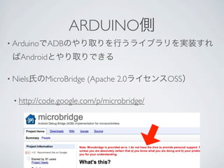 ARDUINO側
• ArduinoでADBのやり取りを行うライブラリを実装すれ

 ばAndroidとやり取りできる

• Niels氏のMicroBridge   (Apache 2.0ライセンスOSS）

 • http://code.google.com/p/microbridge/
 