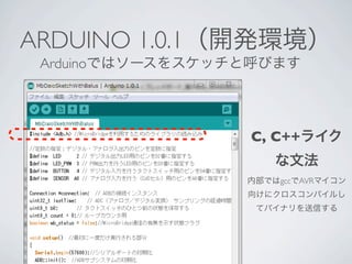 ARDUINO 1.0.1（開発環境）
 Arduinoではソースをスケッチと呼びます




                  C, C++ライク
                      な文法
                  内部ではgccでAVRマイコン
                  向けにクロスコンパイルし
                   てバイナリを送信する
 