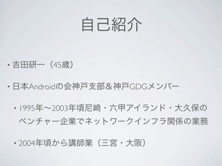 自己紹介

• 吉田研一（45歳）


• 日本Androidの会神戸支部＆神戸GDGメンバー


 • 1995年∼2003年頃尼崎・六甲アイランド・大久保の

 ベンチャー企業でネットワークインフラ関係の業務

 • 2004年頃から講師業（三宮・大阪）
 