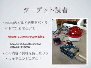 ターゲット読者
• Jenkinsのビルド結果をパトラ

イトで知らせるデモ

 •   Arduino で Jenkins の XFD を作る


     •   http://kiroh.hateblo.jp/entry/
         2012/02/13/143050

• この内容に興味を持ったソフ

トウェアエンジニアに！
 