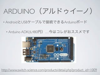 ARDUINO（アルドゥイーノ）
 • AndroidとUSBケーブルで接続できるArduinoボード


   • Arduino ADK(6,480円）…今はコレがおススメです




http://www.switch-science.com/products/detail.php?product_id=1009
 