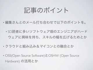 記事のポイント
• 編集さんとのメール打ち合わせで以下のポイントを。


 • SD読者に多いソフトウェア畑のエンジニアがハード

  ウェアに興味を持ち、スキルの幅を広げるためとか

• クラウドと組み込み＆マイコンとの融合とか


• OSS(Open   Source Software)とOSHW (Open Source
 Hardware) の活用とか
 