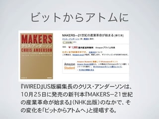 ビットからアトムに




『WIRED』US版編集長のクリス・アンダーソンは、
10月25日に発売の新刊本『MAKERS−21世紀
の産業革命が始まる』（NHK出版）のなかで、そ
の変化を「ビットからアトムへ」と提唱する。
 