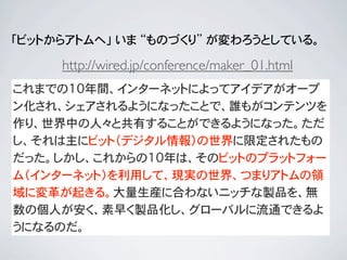 「ビットからアトムへ」 いま “ものづくり” が変わろうとしている。

     http://wired.jp/conference/maker_01.html
これまでの10年間、インターネットによってアイデアがオープ
ン化され、シェアされるようになったことで、誰もがコンテンツを
作り、世界中の人々と共有することができるようになった。ただ
し、それは主にビット（デジタル情報）の世界に限定されたもの
だった。しかし、これからの10年は、そのビットのプラットフォー
ム（インターネット）を利用して、現実の世界、つまりアトムの領
域に変革が起きる。大量生産に合わないニッチな製品を、無
数の個人が安く、素早く製品化し、グローバルに流通できるよ
うになるのだ。
 
