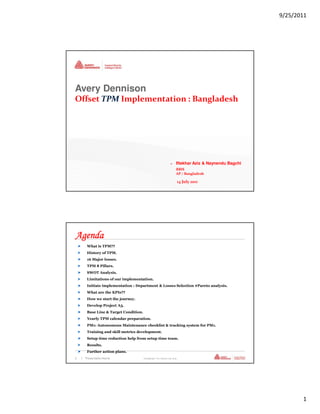 9/25/2011




Avery Dennison
Offset TPM Implementation : Bangladesh




                                                                  >     Iftekhar Aziz & Naynendu Bagchi
                                                                        RBIS
                                                                        AP / Bangladesh

                                                                            14 July 2011
1   | Presentation Name                Confidential—For Internal Use Only




Agenda
       What is TPM??
       History of TPM.
       16 Major losses.
       TPM 8 Pillars.
       SWOT Analysis.
       Limitations of our implementation.
       Initiate implementation : Department & Losses Selection #Pareto analysis.
       What are the KPIs??
       How we start the journey.
       Develop Project A3.
       Base Line & Target Condition.
       Yearly TPM calendar preparation.
       PM1: Autonomous Maintenance checklist & tracking system for PM1.
       Training and skill metrics development.
       Setup time reduction help from setup time team.
       Results.
       Further action plans.
2   | Presentation Name                Confidential—For Internal Use Only




                                                                                                                 1
 