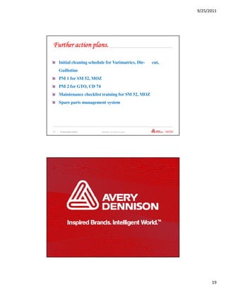 9/25/2011




Further action plans.

      Initial cleaning schedule for Varimatrics, Die-             cut,
      Guillotine
      PM 1 for SM 52, MOZ
      PM 2 for GTO, CD 74
      Maintenance checklist training for SM 52, MOZ
      Spare parts management system




37   | Presentation Name     Confidential—For Internal Use Only




38   | Presentation Name     Confidential—For Internal Use Only




                                                                               19
 