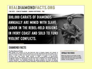 From DeBeers website Because this served to depress DeBeers artificially high prices for diamonds based on manufactured scarcity, the DeBeers cartel was threatened. This prompted DeBeers to come up with the concept of the “blood” or “conflict” diamond--not because of concern for the people but because they did not want to see the price of diamonds go down. 