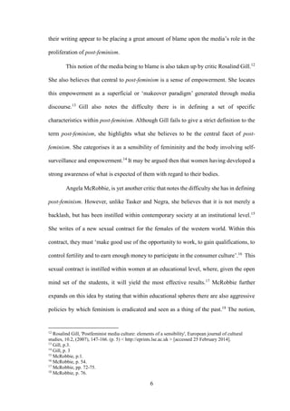 6
their writing appear to be placing a great amount of blame upon the media’s role in the
proliferation of post-feminism.
This notion of the media being to blame is also taken up by critic Rosalind Gill.12
She also believes that central to post-feminism is a sense of empowerment. She locates
this empowerment as a superficial or ‘makeover paradigm’ generated through media
discourse.13
Gill also notes the difficulty there is in defining a set of specific
characteristics within post-feminism. Although Gill fails to give a strict definition to the
term post-feminism, she highlights what she believes to be the central facet of post-
feminism. She categorises it as a sensibility of femininity and the body involving self-
surveillance and empowerment.14
It may be argued then that women having developed a
strong awareness of what is expected of them with regard to their bodies.
Angela McRobbie, is yet another critic that notes the difficulty she has in defining
post-feminism. However, unlike Tasker and Negra, she believes that it is not merely a
backlash, but has been instilled within contemporary society at an institutional level.15
She writes of a new sexual contract for the females of the western world. Within this
contract, they must ‘make good use of the opportunity to work, to gain qualifications, to
control fertility and to earn enough money to participate in the consumer culture’.16
This
sexual contract is instilled within women at an educational level, where, given the open
mind set of the students, it will yield the most effective results.17
McRobbie further
expands on this idea by stating that within educational spheres there are also aggressive
policies by which feminism is eradicated and seen as a thing of the past.18
The notion,
12
Rosalind Gill, 'Postfeminist media culture: elements of a sensibility', European journal of cultural
studies, 10.2, (2007), 147-166. (p. 5) < http://eprints.lse.ac.uk > [accessed 25 February 2014].
13
Gill, p.3.
14
Gill, p. 3
15
McRobbie, p.1.
16
McRobbie, p. 54.
17
McRobbie, pp. 72-75.
18
McRobbie, p. 76.
 