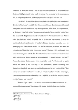 7
illustrated in McRobbie’s work, that the institution of education is the hub of post-
feminism, highlights that it is the youth of society who are central to the phenomenon,
and, in completing education, are bringing it into the work place and later life.
This idea of the instillation of post-feminism at an institutional level can also be
detected in Nina Power's book The One Dimensional Woman. Here, this idea is illustrated
through her selection of American high profile politician, Sarah Palin, as a subject whom,
as she quotes from Alain Miller, 'represents a certain kind of ''post-feminist'' woman', one
that understands the phallus as merely a ‘semblance’.19
Power documents how Palin is
often described as a 'pitbull in lipstick' due to the fact she has managed to avoid the
traditionally female dichotomies of 'mother/politician, attractive/ successful [. . .] by
embodying both sides of each at once'.20
It may be concluded, therefore, that she is the
embodiment of the notion of the 'empowered woman'. The term which continues to crop
up as this investigation unfolds. For Power the ‘empowered woman’ is a woman who has
it all, as with Palin, 'women want to be her, many men [. . .] want to have sex with her'.21
Power also stresses the importance of the body in her work. Post-feminism is an age in
which the notion of the ‘walking c.v’ has proliferated, women essentially 'sell
themselves', their body and aesthetic qualities being central in their employability.22
Her
stance as a second wave feminist sees her, as with many others from the same origin,
condemning post-feminism and viewing it as a negative. In her words, in a post-feminist
society, 'you are your breasts'.23
In Diane Negra’s What a Girl Wants? she states that post-feminism 'trades on a
notion of feminism as rigid’, in contrast with this she highlights how post-feminism
19
Nina Power, One Dimensional Woman (Hants.: O Books, 2009), p. 7.
20
Power, p. 8.
21
Power, p. 9.
22
Power, p. 23.
23
Power, p. 24.
 