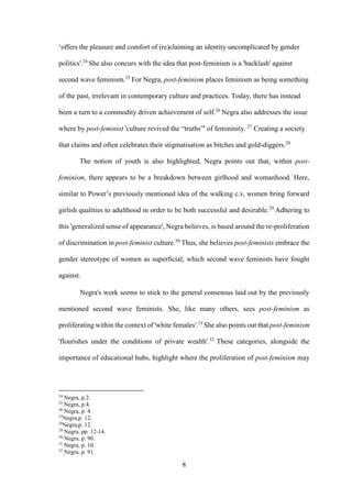 8
‘offers the pleasure and comfort of (re)claiming an identity uncomplicated by gender
politics'.24
She also concurs with the idea that post-feminism is a 'backlash' against
second wave feminism.25
For Negra, post-feminism places feminism as being something
of the past, irrelevant in contemporary culture and practices. Today, there has instead
been a turn to a commodity driven achievement of self.26
Negra also addresses the issue
where by post-feminist 'culture revived the “truths”' of femininity. 27
Creating a society
that claims and often celebrates their stigmatisation as bitches and gold-diggers.28
The notion of youth is also highlighted, Negra points out that, within post-
feminism, there appears to be a breakdown between girlhood and womanhood. Here,
similar to Power’s previously mentioned idea of the walking c.v, women bring forward
girlish qualities to adulthood in order to be both successful and desirable.29
Adhering to
this 'generalized sense of appearance', Negra believes, is based around the re-proliferation
of discrimination in post-feminist culture.30
Thus, she believes post-feminists embrace the
gender stereotype of women as superficial; which second wave feminists have fought
against.
Negra's work seems to stick to the general consensus laid out by the previously
mentioned second wave feminists. She, like many others, sees post-feminism as
proliferating within the context of 'white females'.31
She also points out that post-feminism
'flourishes under the conditions of private wealth'.32
These categories, alongside the
importance of educational hubs, highlight where the proliferation of post-feminism may
24
Negra, p.2.
25
Negra, p.4.
26
Negra, p. 4.
27
Negra,p. 12.
28
Negra,p. 12.
29
Negra, pp. 12-14.
30
Negra, p. 90.
31
Negra, p. 10.
32
Negra, p. 91.
 