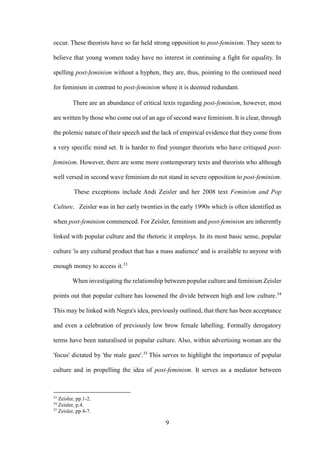 9
occur. These theorists have so far held strong opposition to post-feminism. They seem to
believe that young women today have no interest in continuing a fight for equality. In
spelling post-feminism without a hyphen, they are, thus, pointing to the continued need
for feminism in contrast to post-feminism where it is deemed redundant.
There are an abundance of critical texts regarding post-feminism, however, most
are written by those who come out of an age of second wave feminism. It is clear, through
the polemic nature of their speech and the lack of empirical evidence that they come from
a very specific mind set. It is harder to find younger theorists who have critiqued post-
feminism. However, there are some more contemporary texts and theorists who although
well versed in second wave feminism do not stand in severe opposition to post-feminism.
These exceptions include Andi Zeisler and her 2008 text Feminism and Pop
Culture. Zeisler was in her early twenties in the early 1990s which is often identified as
when post-feminism commenced. For Zeisler, feminism and post-feminism are inherently
linked with popular culture and the rhetoric it employs. In its most basic sense, popular
culture 'is any cultural product that has a mass audience' and is available to anyone with
enough money to access it.33
When investigating the relationship between popular culture and feminism Zeisler
points out that popular culture has loosened the divide between high and low culture.34
This may be linked with Negra's idea, previously outlined, that there has been acceptance
and even a celebration of previously low brow female labelling. Formally derogatory
terms have been naturalised in popular culture. Also, within advertising woman are the
'focus' dictated by 'the male gaze'.35
This serves to highlight the importance of popular
culture and in propelling the idea of post-feminism. It serves as a mediator between
33
Zeisler, pp.1-2.
34
Zeisler, p.4.
35
Zeisler, pp.4-7.
 