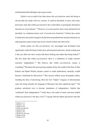 10
instilled patriarchal ideologies and young women.
Zeisler is not so rigid in her ideas about why post-feminism came into being as
she provides the reader with two versions. It could be described, in unity with critics
previously cited, that within post-feminism 'the overall affect is grotesquely distorted to
maximise its worst features'. 36
However, on a more positive note it may alternatively be
described, 'as a funhouse-mirror view' of second wave feminism.37
Zeisler, thus, seems
to break down the positive/negative divide between postfeminism and post-feminism, by
indicating that young women may not be viewed in black and white terms.
Zeisler points out that post-feminism was encouraged and developed most
significantly within the facets of television, advertisement and music. Zeisler crudely puts
it that you often now have women talk about 'fucking men rather than being fucked'.38
She also states that within post-feminism, there is a celebration of 'single women's
economic independence’.39
She believes that within post-feminism, money is
everything.40
She backs this up by giving examples of how the wealth of the likes of Julia
Roberts and Oprah Winfrey became central in media publications, basically, wealth
became a 'shorthand for their power'.41
This 'success' reflects across all popular culture,
including the likes of advertising. Here the 'new “badass”' category of advertisement
came into being whereby the 'language of liberation' has been capitalised upon.42
The
products advertised were to become simulations of independence, 'trinkets that
“celebrated” their independence'.43
Lastly then is the outlet of music and most notable
within post-feminism is the Spice Girls.44
A group with the mantra 'girl power' and who
36
Zeisler, p. 14.
37
Zeisler, p. 14.
38
Zeisler, p. 90.
39
Zeisler, pp.100-101.
40
Zeisler, p.101.
41
Zeisler, p.101.
42
Zeisler, pp. 102-104.
43
Zeisler, p.104.
44
Zeisler, p.107.
 