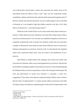11
wore 'push-up bras and hot pants', women who sang about the surface issues of the
male/female divide but failed to look at why.45
They were the 'empowered woman'
exemplified, a dilution of feminism that could sell and be harnessed by popular culture.46
However, Zeisler notes that this 'girl power' was not a wholly negative move in the field
of feminism as it was brought to light that children exposed to the Spice Girls 'often
believes in themselves [... more than] young women'.47
Within the work of Andi Zeisler we see a more neutral stance taken towards post-
feminism. Unlike others previously mentioned, who locate their critique purely within a
second wave feminist point of view, she does not completely disregard post-feminism as
completely countering the work of second wave feminists. Zeisler also uses some basic
examples to illustrate her work which are rarely found within the work of second wave
feminism with regard to post-feminism. From her work, it is clear that the role of popular
culture and in particular female music icons are central in the proliferation of post-
feminism.
Jacki Willson is another theorist who, although, well versed in the critical work
of second wave feminism, offers a more neutral appraisal of post-feminism. She does this
successfully by including examples of successful post-feminist women and admitting that
the labelling of the post-feminism generation as those who 'disregard and disrespect' the
work and achievements of second wave feminists is, essentially, a crude over-
exaggeration.48
Like many of the theorists mentioned already, Willson seems to believe
that the notion of 'empowerment' is a central concept within post-feminism and within
The Happy Stripper she holds up a magnifying glass to this notion of empowerment, with
45
Zeisler, pp.107-108.g
46
Zeisler. p.108.
47
Zeisler, p. 109.
48
Jacki Willson, The Happy Stripper: Pleasures and Politics of the New Burlesque (New York: I.B.
Tauris and co, 2008), p.9.
 