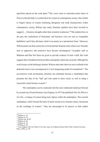 12
specificity placed on the work place.49
Her views seem to somewhat mirror those of
Power in that the body is a central facet for women in contemporary society. Also similar
to Negra's theory of women reclaiming derogatory and weak characteristics within
contemporary society, Willson says many 'feminine' qualities have been 'inverted to
suggest [. . .] business strengths rather than womanly weaknesses'.50
She explains how, in
the past, the combination of 'femininity' and 'business' were not seen as 'compatible
bedfellows' and if they did share a bed it was purely on a 'prostitution' basis.51
However,
Willson points out that society has evolved and that feminine traits which were 'formally
seen as oppressive and restrictive' have become advantageous.52
Examples such as
Madonna and Dita Von Teese are given to provide evidence of such a shift. Her work
suggests that a breakdown between labor and popular culture has occurred. Although her
work focuses on the burlesque element, Willson states that what was once confined to the
darkened room is now encompassed in a 'new burgeoning model of womanhood'.53
The
post-feminist work environment, therefore, has ultimately become a 'marketplace that
promotes the idea of the “bad” girl who needs to dress sexily' as well as being a
'successful, astute business woman'.54
This marketplace can be contrasted with the more traditional model put forward
by second wave French feminist, Luce Irigaray. In 1977 she published This Sex Which is
Not One, a critique of women being mere objects within the marketplace. This societal
marketplace, which formed the basis of much second wave feminist unrest, functioned
on the 'exchange of women'.55
They are encouraged to be passive as both market
49
Willson, p. 10.
50
Willson, p. 83.
51
Willson, pp. 88-89.
52
Willson, p. 94.
53
Willson, p. 79.
54
Willson, p. 94.
55
Luce Irigaray, This Sex Which is Not One, trans. by Catherine Porter (New York: Cornell University
Press, 1985), p. 170.
 