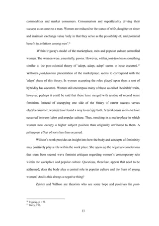 13
commodities and market consumers. Consumerism and superficiality driving their
success as an asset to a man. Women are reduced to the status of wife, daughter or sister
and maintain exchange value 'only in that they serve as the possibility of, and potential
benefit in, relations among men'.56
Within Irigaray's model of the marketplace, men and popular culture controlled
women. The women were, essentially, pawns. However, within post-feminism something
similar to the post-colonial theory of 'adopt, adapt, adept' seems to have occurred.57
Willson's post-feminist presentation of the marketplace, seems to correspond with the
'adept' phase of this theory. In women accepting the roles placed upon them a sort of
hybridity has occurred. Women still encompass many of these so called 'desirable' traits,
however, perhaps it could be said that these have merged with residue of second wave
feminism. Instead of occupying one side of the binary of career success versus
object/consumer, women have found a way to occupy both. A breakdown seems to have
occurred between labor and popular culture. Thus, resulting in a marketplace in which
women now occupy a higher subject position than originally attributed to them. A
palimpsest effect of sorts has thus occurred.
Willson’s work provides an insight into how the body and concepts of femininity
may positively play a role within the work place. She opens up the negative connotations
that stem from second wave feminist critiques regarding women’s contemporary role
within the workplace and popular culture. Questions, therefore, appear that need to be
addressed; does the body play a central role in popular culture and the lives of young
women? And is this always a negative thing?
Zeisler and Willson are theorists who see some hope and positives for post-
56
Irigaray, p. 172.
57
Barry, 196.
 