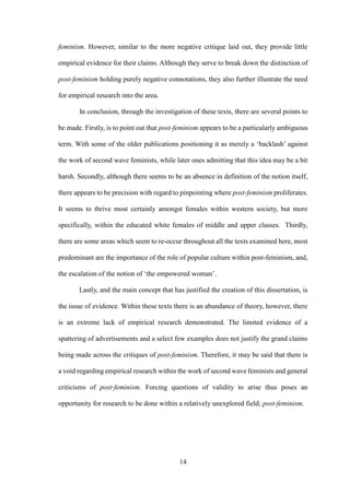 14
feminism. However, similar to the more negative critique laid out, they provide little
empirical evidence for their claims. Although they serve to break down the distinction of
post-feminism holding purely negative connotations, they also further illustrate the need
for empirical research into the area.
In conclusion, through the investigation of these texts, there are several points to
be made. Firstly, is to point out that post-feminism appears to be a particularly ambiguous
term. With some of the older publications positioning it as merely a ‘backlash’ against
the work of second wave feminists, while later ones admitting that this idea may be a bit
harsh. Secondly, although there seems to be an absence in definition of the notion itself,
there appears to be precision with regard to pinpointing where post-feminism proliferates.
It seems to thrive most certainly amongst females within western society, but more
specifically, within the educated white females of middle and upper classes. Thirdly,
there are some areas which seem to re-occur throughout all the texts examined here, most
predominant are the importance of the role of popular culture within post-feminism, and,
the escalation of the notion of ‘the empowered woman’.
Lastly, and the main concept that has justified the creation of this dissertation, is
the issue of evidence. Within these texts there is an abundance of theory, however, there
is an extreme lack of empirical research demonstrated. The limited evidence of a
spattering of advertisements and a select few examples does not justify the grand claims
being made across the critiques of post-feminism. Therefore, it may be said that there is
a void regarding empirical research within the work of second wave feminists and general
criticisms of post-feminism. Forcing questions of validity to arise thus poses an
opportunity for research to be done within a relatively unexplored field; post-feminism.
 