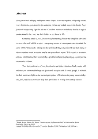 Abstract
Post-feminism is a highly ambiguous term. Subject to severe negative critique by second
wave feminists, post-feminists in academic circles are looked upon with distain. Post-
feminism supposedly signifies an era of shallow women who believe that in an age of
gender equality they may use their bodies to get ahead in life.
Literature refers to post-feminism as proliferating within the categories of white,
western educated, middle to upper class young women in contemporary society since the
early 1990s.1
Personally, falling into the criteria of the post-feminist I feel that many of
the accusations made by critics may be too general and unjust. With regard to academic
critique into the area, there seems to be a great lack of empirical evidence accompanying
the theories laid out.
Thus it seems the area of post-feminism is ripe for investigation. Such a study will,
therefore, be conducted through the qualitative analysis form of focus groups. It will aim
to shed some new light on the current perceptions of feminism in young women today,
and, also, see if post-feminism truly does proliferate in twenty-first century Ireland.
1
Diane Negra, What a Girl Wants? Fantasizing the Reclamation of self in Postfeminism (Oxon,
Routledge, 2009), pp. 10-90.
Angela McRobbie, The Aftermath of Feminism (London: SAGE Publications Ltd, 2009), p.1.
 