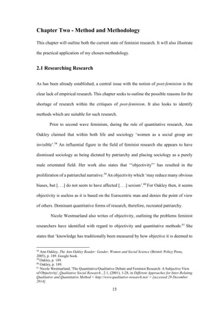 15
Chapter Two - Method and Methodology
This chapter will outline both the current state of feminist research. It will also illustrate
the practical application of my chosen methodology.
2.1 Researching Research
As has been already established, a central issue with the notion of post-feminism is the
clear lack of empirical research. This chapter seeks to outline the possible reasons for the
shortage of research within the critiques of post-feminism. It also looks to identify
methods which are suitable for such research.
Prior to second wave feminism, during the rule of quantitative research, Ann
Oakley claimed that within both life and sociology ‘women as a social group are
invisible’.58
An influential figure in the field of feminist research she appears to have
dismissed sociology as being dictated by patriarchy and placing sociology as a purely
male orientated field. Her work also states that ‘“objectivity”’ has resulted in the
proliferation of a patriarchal narrative.59
An objectivity which ‘may reduce many obvious
biases, but [. . .] do not seem to have affected [. . .] sexism’.60
For Oakley then, it seems
objectivity is useless as it is based on the Eurocentric man and denies the point of view
of others. Dominant quantitative forms of research, therefore, recreated patriarchy.
Nicole Westmarland also writes of objectivity, outlining the problems feminist
researchers have identified with regard to objectivity and quantitative methods.61
She
states that ‘knowledge has traditionally been measured by how objective it is deemed to
58
Ann Oakley, The Ann Oakley Reader: Gender, Women and Social Science (Bristol: Policy Press,
2005), p. 189. Google book.
59
Oakley, p. 189.
60
Oakley, p. 189.
61
Nicole Westmarland, 'The Quantitative/Qualitative Debate and Feminist Research: A Subjective View
of Objectivity', Qualitative Social Research , 2.1, (2001), 1-28, in Different Approaches for Inter-Relating
Qualitative and Quantitative Method < http://www.qualitative-research.net/ > [accessed 29 December
2014].
 