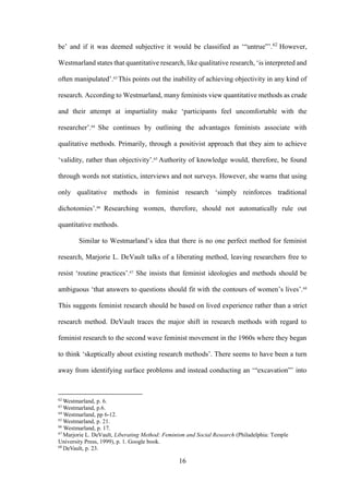 16
be’ and if it was deemed subjective it would be classified as ‘“untrue”’.62
However,
Westmarland states that quantitative research, like qualitative research, ‘is interpreted and
often manipulated’.63
This points out the inability of achieving objectivity in any kind of
research. According to Westmarland, many feminists view quantitative methods as crude
and their attempt at impartiality make ‘participants feel uncomfortable with the
researcher’.64
She continues by outlining the advantages feminists associate with
qualitative methods. Primarily, through a positivist approach that they aim to achieve
‘validity, rather than objectivity’.65
Authority of knowledge would, therefore, be found
through words not statistics, interviews and not surveys. However, she warns that using
only qualitative methods in feminist research ‘simply reinforces traditional
dichotomies’.66
Researching women, therefore, should not automatically rule out
quantitative methods.
Similar to Westmarland’s idea that there is no one perfect method for feminist
research, Marjorie L. DeVault talks of a liberating method, leaving researchers free to
resist ‘routine practices’.67
She insists that feminist ideologies and methods should be
ambiguous ‘that answers to questions should fit with the contours of women’s lives’.68
This suggests feminist research should be based on lived experience rather than a strict
research method. DeVault traces the major shift in research methods with regard to
feminist research to the second wave feminist movement in the 1960s where they began
to think ‘skeptically about existing research methods’. There seems to have been a turn
away from identifying surface problems and instead conducting an ‘“excavation”’ into
62
Westmarland, p. 6.
63
Westmarland, p.6.
64
Westmarland, pp 6-12.
65
Westmarland, p. 21.
66
Westmarland, p. 17.
67
Marjorie L. DeVault, Liberating Method: Feminism and Social Research (Philadelphia: Temple
University Press, 1999), p. 1. Google book.
68
DeVault, p. 23.
 