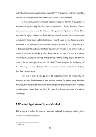 19
understand its dimensions, content and parameters’.82
They propose that there must be a
return to the investigation of female experience, giving it sufficient merit.
In conclusion, each text examined here sets out reasons that may be designated to
an understanding into why there is a void in post-feminist critique. The heart of these
explanations revolves around the fulcrum of the quantitative/qualitative debate. There
appears to be a general consensus that traditional research methods have been saturated
in patriarchy. The primary problem for feminist research seems to be in finding a suitable
alternative to the quantitative methods associated with social science. If feminism were
to fully embrace the qualitative methods they only serve to add to the already instilled
binary of male and female knowledge. They also run the risk of a lack of academic
credibility and, as a result, funding. Perhaps though, the key finding may be that feminist
research did not start to proliferate until the 1980s. This meaning that the grand theory of
the 1960s may have been what second wave feminists were most familiar with. Perhaps,
then they knew no better.
This idea of grand theory appears to be reoccurring within the critique of post-
feminism, perhaps this is because it was common practice for second wave feminists.
Although, this may possibly explain the popular negation of empirical research regarding
post-feminism it cannot, however, I feel, be excused in the current climate of academic
knowledge.
2.2 Practical Application of Research Method
This section will outline the practical elements I undertook in selecting and applying a
research method to my project.
82
Stanley, p. 132.
 