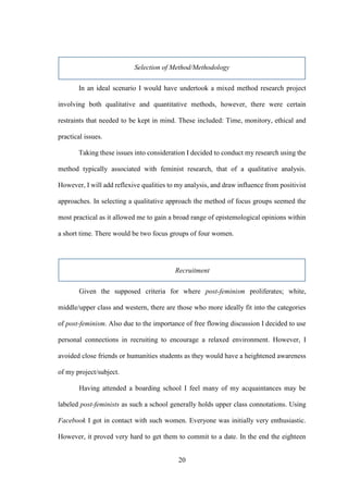 20
Selection of Method/Methodology
In an ideal scenario I would have undertook a mixed method research project
involving both qualitative and quantitative methods, however, there were certain
restraints that needed to be kept in mind. These included: Time, monitory, ethical and
practical issues.
Taking these issues into consideration I decided to conduct my research using the
method typically associated with feminist research, that of a qualitative analysis.
However, I will add reflexive qualities to my analysis, and draw influence from positivist
approaches. In selecting a qualitative approach the method of focus groups seemed the
most practical as it allowed me to gain a broad range of epistemological opinions within
a short time. There would be two focus groups of four women.
Recruitment
Given the supposed criteria for where post-feminism proliferates; white,
middle/upper class and western, there are those who more ideally fit into the categories
of post-feminism. Also due to the importance of free flowing discussion I decided to use
personal connections in recruiting to encourage a relaxed environment. However, I
avoided close friends or humanities students as they would have a heightened awareness
of my project/subject.
Having attended a boarding school I feel many of my acquaintances may be
labeled post-feminists as such a school generally holds upper class connotations. Using
Facebook I got in contact with such women. Everyone was initially very enthusiastic.
However, it proved very hard to get them to commit to a date. In the end the eighteen
 