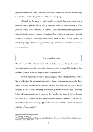 21
year-old woman with whom I was most acquainted offered the services of her college
housemates. A similar thing happened within the older group.
Although not the scenario I had originally envisaged, these women also hold a
common societal position which reflects upon the theoretical characteristics of post-
feminism laid out in the literature. The fact that I knew one member of each group prior
to conducting the interviews seemed to benefit the flow of the focus group as they assisted
greatly in creating a comfortable environment. They did this, in both groups, by
introducing me prior to the focus group and taking a primary role in the first few minutes
of conversation.
Selection of Questions
Research indicated that the conversation should be based around the female experience.
Also the questions should be more of a guide than a strict structure. The idea being that
the loose structure will allow for participants to speak freely.
Over several drafts, I devolved a question guide which I felt comfortable with.83
It was broken into the segments commencing with me, the researcher, stating that these
would be strictly their views and opinions and that there would be no right or wrong
answers. In a bid to create a friendly environment, I asked a question which I answered
before asking each participant in turn to so do. From here the guide developed through
the stages before reaching the ones most central to my research project. This process,
inspired by the book Successful Qualitative Research, aimed to allow an organic
unfurling of conversation.84
83
Please see appendix ‘A’.
84
Virginia Braun and Victoria Clarke, Successful Qualitative Research: A Practical Guide for Beginners
(London: SAGE, 2013), pp.117-120.
 