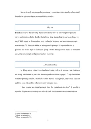 22
It was through prompts and contemporary examples within popular culture that I
intended to guide the focus group and build theories.
Dry run
Here I discovered the difficulty the researcher may have in removing their personal
views and opinions. I also decided that a loose time-frame of up to one hour should be
used. With regard to the questions more colloquial language and some more prompts
were needed.85
I, therefore added as many generic prompts to my question list as
possible and on the days of each focus group I trolled through social media to find up to
date, relevant prompts and popular culture examples.
Ethical Procedure
In filling out an ethics form distributed by the college, it became clear that there
are many restrictions in place for an undergraduate research project.86
Age limitations
were my primary concern. Therefore, within the two focus groups, one would focus on
eighteen year-olds and the other on twenty-one year-olds.
I then created an ethical consent form for participants to sign.87
It sought to
equalise the power relationship and reiterate their position as anonymous volunteers.
85
Please see appendix ‘B’.
86
Please see appendix ‘C’.
87
Please see appendix ‘D’.
 
