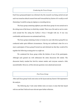 23
Conducting the Focus Groups
Each focus group participant was informed why this research was being carried out and
each was issued an ethical consent form and I stressed the key factors of it vocally as well
illustrating I would be using my laptop as a recording device.
The focus group containing eighteen year-olds (focus group A) was carried out in
the sitting room of the house in which they resided. There was a fire and we sat in a semi-
circle around the fire eating the Cadbury’s Roses I brought with me. It was very
comfortable and discussion was animated and lively.
The focus group containing twenty to twenty-two year olds (focus group B) was
conducted under quite different circumstances. Having not confirmed a date for us to
meet a participant of focus group B texted me and informed me that they would all be
together the following evening prior to a night out.
We conducted the focus group within the kitchen of one of the participants.
Although each greeted me with enthusiasm the entire discussion felt rushed. The
discussion barely reached the fort-five minute marker and everyone seemed a little
uncomfortable. However, all the relevant questions were asked and answered.
Post-Focus Group
After each focus group I took some notes on the layout and any factors I felt important to
the analysis.
The following day I took some further notes on issues or areas that had stayed
with me and that I believed were relevant upon further reflection.
 