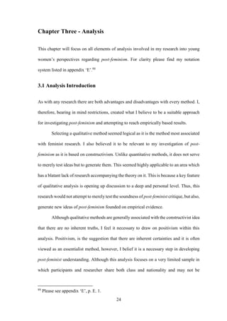24
Chapter Three - Analysis
This chapter will focus on all elements of analysis involved in my research into young
women’s perspectives regarding post-feminism. For clarity please find my notation
system listed in appendix ‘E’.88
3.1 Analysis Introduction
As with any research there are both advantages and disadvantages with every method. I,
therefore, bearing in mind restrictions, created what I believe to be a suitable approach
for investigating post-feminism and attempting to reach empirically based results.
Selecting a qualitative method seemed logical as it is the method most associated
with feminist research. I also believed it to be relevant to my investigation of post-
feminism as it is based on constructivism. Unlike quantitative methods, it does not serve
to merely test ideas but to generate them. This seemed highly applicable to an area which
has a blatant lack of research accompanying the theory on it. This is because a key feature
of qualitative analysis is opening up discussion to a deep and personal level. Thus, this
research would not attempt to merely test the soundness of post-feminist critique, but also,
generate new ideas of post-feminism founded on empirical evidence.
Although qualitative methods are generally associated with the constructivist idea
that there are no inherent truths, I feel it necessary to draw on positivism within this
analysis. Positivism, is the suggestion that there are inherent certainties and it is often
viewed as an essentialist method, however, I belief it is a necessary step in developing
post-feminist understanding. Although this analysis focuses on a very limited sample in
which participants and researcher share both class and nationality and may not be
88
Please see appendix ‘E’, p. E. 1.
 