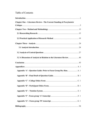 Table of Contents
Introduction.....................................................................................................................1
Chapter One – Literature Review - The Current Standing of Post-feminist
Critique............................................................................................................................5
Chapter Two - Method and Methodology..................................................................15
2.1 Researching Research.........................................................................................15
2.2 Practical Application of Research Method.......................................................19
Chapter Three - Analysis .............................................................................................24
3.1 Analysis Introduction......................................................................................24
3.2 Analysis of Central Questions............................................................................27
3.2 A Discussion of Analysis in Relation to the Literature Review. .....................40
Conclusion .....................................................................................................................43
Appendices..................................................................................................................A. 1
Appendix ‘A’ - Question Guide- Prior to Focus Group Dry Run. ....................A. 1
Appendix ‘B’ - Final Draft of Question Guide. ................................................... B. 1
Appendix ‘C’ - College Ethics Form ....................................................................C. 1
Appendix ‘D’ - Participant Ethics Form..............................................................D. 1
Appendix ‘E’ – Notation System........................................................................... E. 1
Appendix ‘F’ - Focus group ‘A’ transcript...........................................................F. 1
Appendix ‘G’ - Focus group ‘B’ transcript. ........................................................G. 1
Bibliography..................................................................................................................94
 