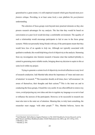 25
generalised to a great extent, it is still empirical research which goes beyond most post-
feminist critique. Providing, to at least some level, a new platform for post-feminist
understanding.
The selection of focus groups went beyond mere practical elements as they also
possess research advantages for my analysis. The fact that they would be based on
conversation at a peer level would develop a comfortable environment. The equality of
such a relationship would encourage participants to feel at ease in the focus group
scenario. While not personally being friends with any of the participants meant that they
would have less of an agenda to help me. Although not typically associated with
qualitative methods, this would help bring a level of objectivity to the analysis. Stemming
from my investigation into feminist research it became clear that method hybridity is
central in generating more reliable results, bringing about my decision to aspire to this at
some level within my project.
Trying to generate a certain level of objectivity involved reflection at every level
of research conduction. Judi Marshal talks about the importance of ‘inner and outer arcs
of attention’ in research. 89
The researcher should, at all times, have ‘self-awareness’, be
aware of themselves, their thoughts and their actions.90
This is the inner arc and in
conducting the focus groups, I found this very useful. It was often difficult to remove my
views, avoid projecting my own ideas and also to regulate my language so as not to lead
or influence the answers of the participants. However, to be successful in research one
must also turn to the outer arc of attention. Meaning that, to truly learn something, the
researcher must engage ‘with other people’.91
This, Marshal believes, leaves the
89
Judi Marshall, 'Self-reflective Inquiry Practices', in The SAGE Handbook of Action Research, ed. by
Peter Reason and Hilary Bradbury(London: SAGE Publications Ltd, 2001), pp. 433- 439 (p. 433).
90
Marshal, p. 433.
91
Marshal, p. 434.
 