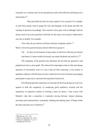 26
researcher in a constant state of moving between action and reflection and being active
and receptive.92
These provided my basis for many aspects of my research. For example,
in each focus group I had to gauge the tone and language of the group and alter the
wording of questions accordingly. This seemed to have gone well as although I did not
always stick to the exact questions I had laid out, the issues were raised or addressed in
one way or another. For example:
‘How often do you interact with these elements of popular culture’.93
Below is how the question became altered within focus group A.
‘Int: So they are all elements of pop culture so then how often do you interact
with them (.) I mean would it be hourly you check Facebook and stuff or (.)’94
This ambiguity of the question also illustrates the fact that the questions I had
prepared served as a mere guide. This allowed for impromptu action to alter and change
questions if conversation went in a way I had not been expecting. A key feature of
qualitative analysis is that the interview has a relatively low level of structure encouraging
participants to open up at a personal and experience based level.
On reflecting upon the experiences of carrying out the focus groups my eyes were
opened to both the complexity of conducting good qualitative research and the
importance of empirical evidence in forming a basis for theory. I thus concur with
Marshal’s idea that a researcher is constantly moving between ‘project planning,
encounter and communication’ continually ‘thinking and making sense’ of things within
the inner and outer arcs of attention.95
92
Marshal, pp. 433 - 435.
93
Please see appendix ‘B’, p. B. 1.
94
Please see appendix ‘F’, p. F. 4.
95
Marshal, pp. 433-435.
 